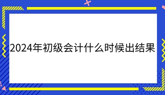 2024年初级会计什么时候出结果？.png